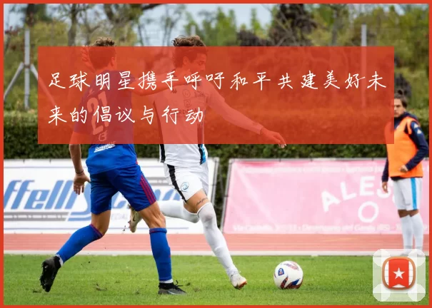 足球明星携手呼吁和平共建美好未来的倡议与行动
