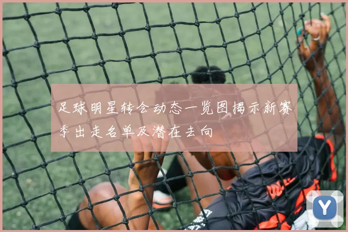 足球明星转会动态一览图揭示新赛季出走名单及潜在去向