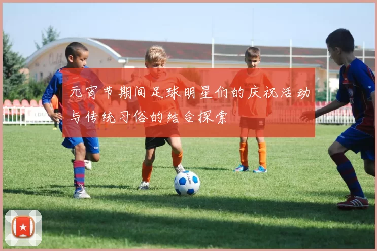元宵节期间足球明星们的庆祝活动与传统习俗的结合探索