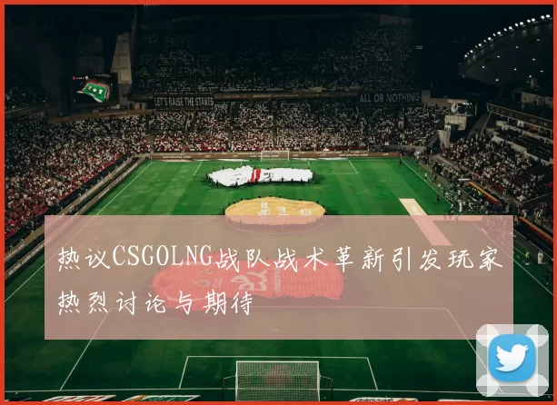 热议CSGOLNG战队战术革新引发玩家热烈讨论与期待