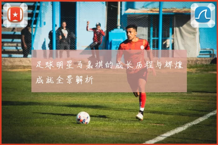 足球明星马嘉祺的成长历程与辉煌成就全景解析
