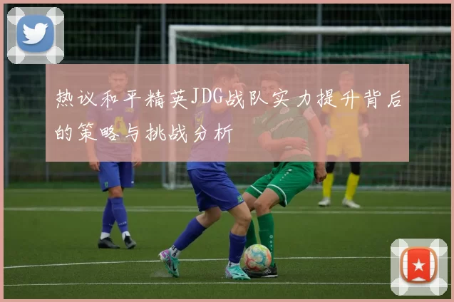 热议和平精英JDG战队实力提升背后的策略与挑战分析