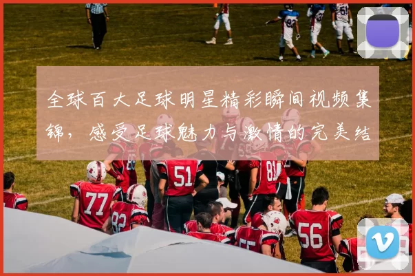 全球百大足球明星精彩瞬间视频集锦，感受足球魅力与激情的完美结合