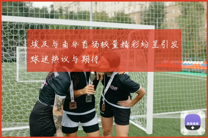 埃及与南非首场较量精彩纷呈引发球迷热议与期待
