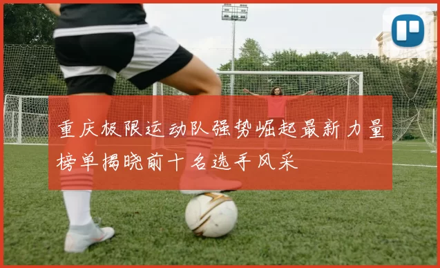 重庆极限运动队强势崛起最新力量榜单揭晓前十名选手风采