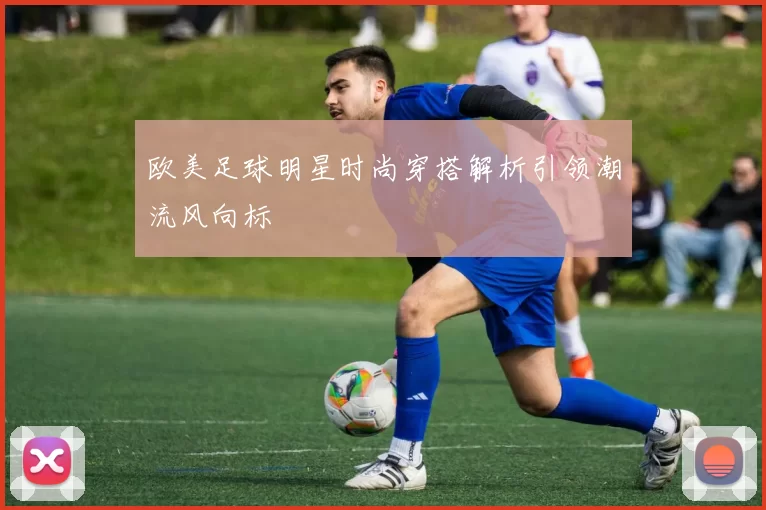 欧美足球明星时尚穿搭解析引领潮流风向标