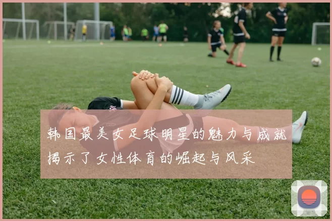 韩国最美女足球明星的魅力与成就揭示了女性体育的崛起与风采