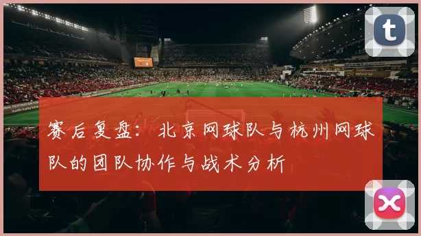 赛后复盘：北京网球队与杭州网球队的团队协作与战术分析