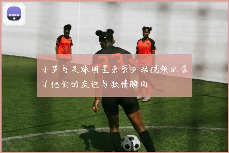 小罗与足球明星亲密互动视频记录了他们的友谊与激情瞬间