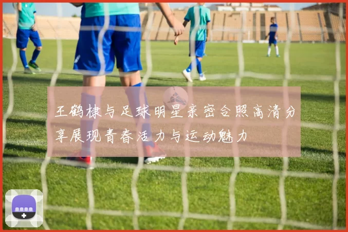 王鹤棣与足球明星亲密合照高清分享展现青春活力与运动魅力