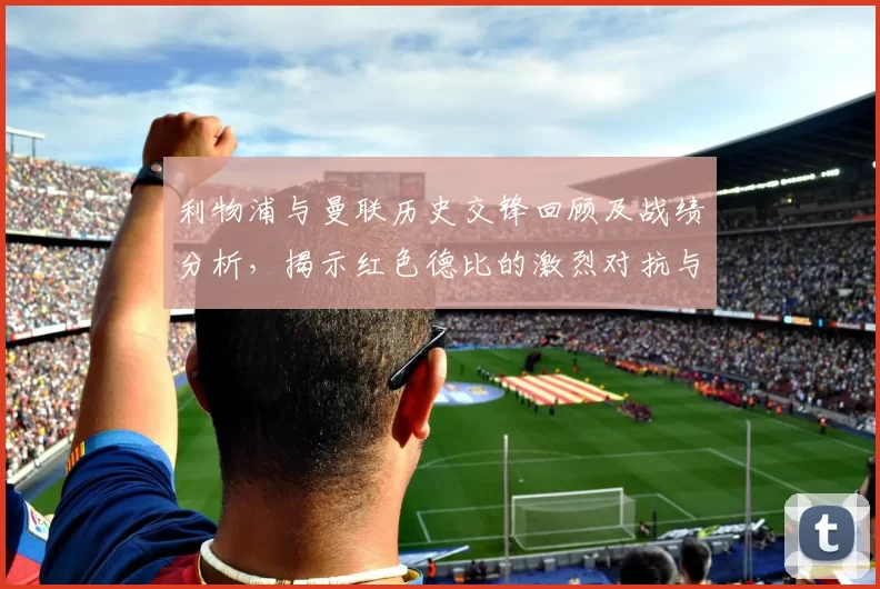 利物浦与曼联历史交锋回顾及战绩分析，揭示红色德比的激烈对抗与传奇故事