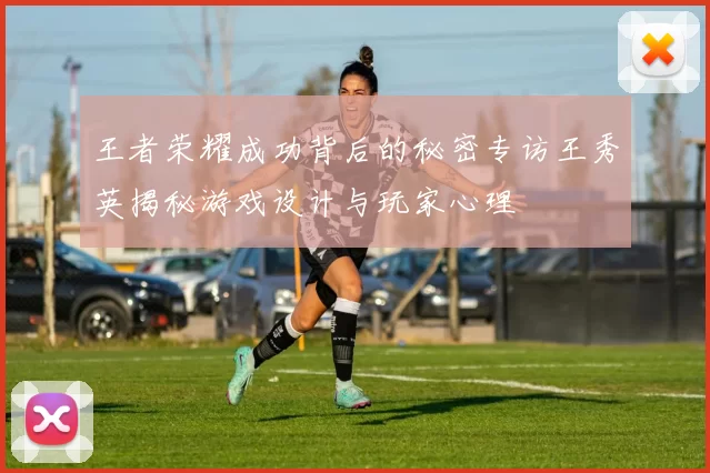 王者荣耀成功背后的秘密专访王秀英揭秘游戏设计与玩家心理