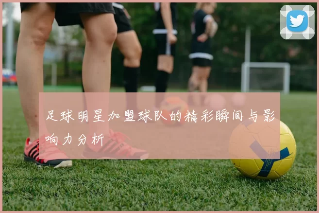 足球明星加盟球队的精彩瞬间与影响力分析