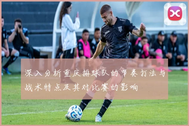 深入分析重庆排球队的节奏打法与战术特点及其对比赛的影响
