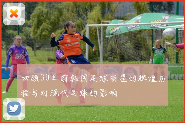 回顾30年前韩国足球明星的辉煌历程与对现代足球的影响