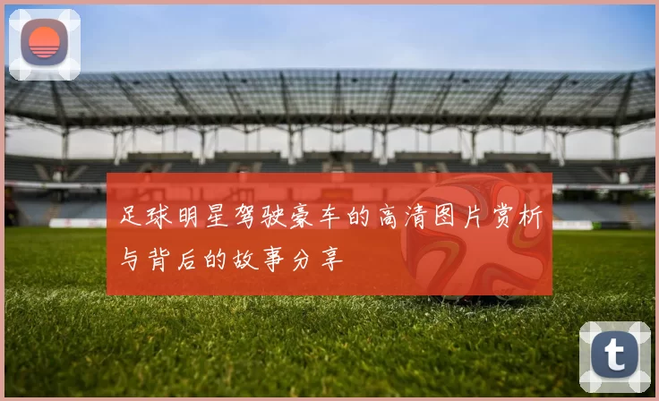 足球明星驾驶豪车的高清图片赏析与背后的故事分享