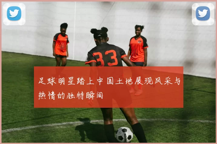 足球明星踏上中国土地展现风采与热情的独特瞬间