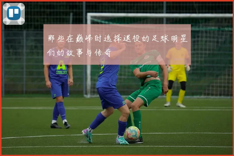 那些在巅峰时选择退役的足球明星们的故事与传奇