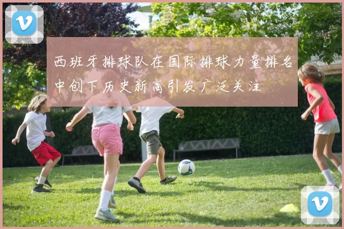 西班牙排球队在国际排球力量排名中创下历史新高引发广泛关注