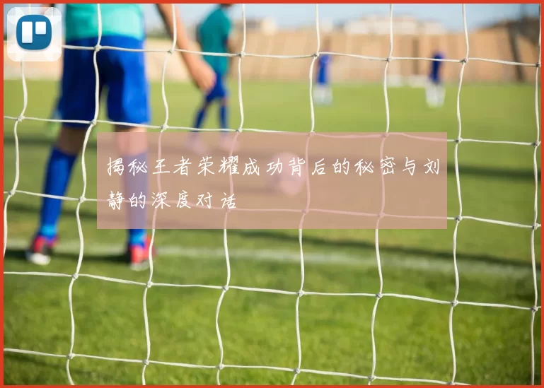 揭秘王者荣耀成功背后的秘密与刘静的深度对话