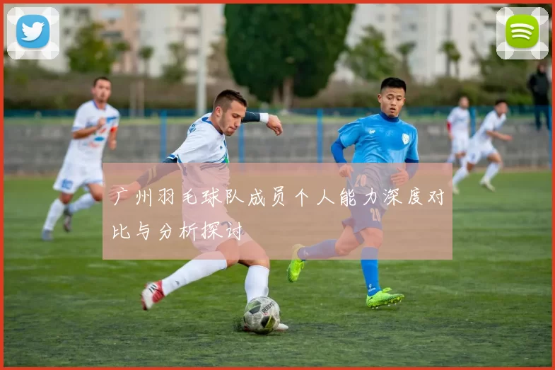 广州羽毛球队成员个人能力深度对比与分析探讨