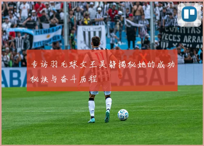 专访羽毛球女王吴静揭秘她的成功秘诀与奋斗历程
