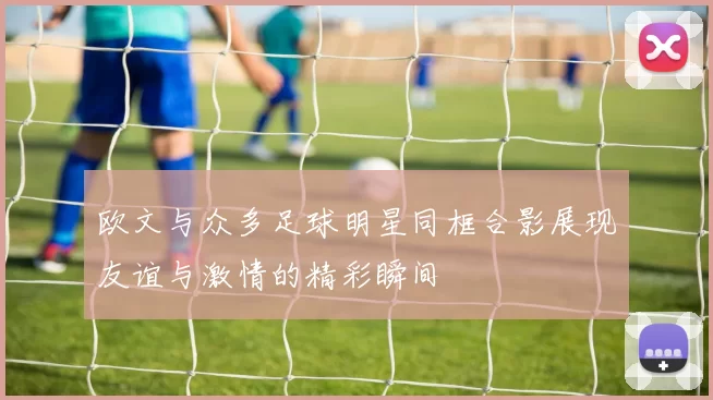 欧文与众多足球明星同框合影展现友谊与激情的精彩瞬间