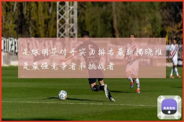 足球明星对手实力排名最新揭晓谁是最强竞争者和挑战者
