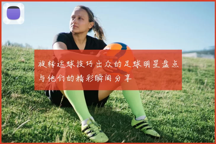 旋转运球技巧出众的足球明星盘点与他们的精彩瞬间分享