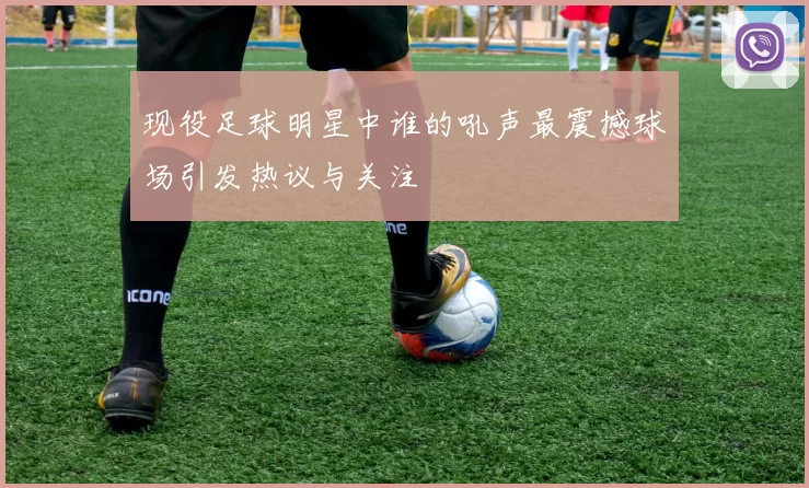 现役足球明星中谁的吼声最震撼球场引发热议与关注