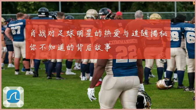 肖战对足球明星的热爱与追随揭秘你不知道的背后故事