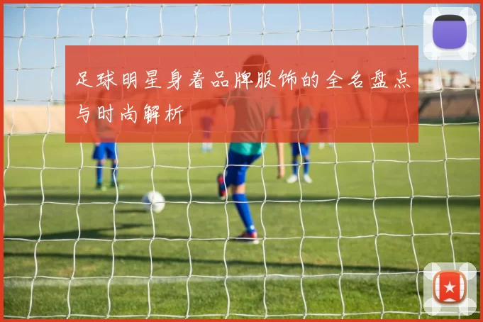 足球明星身着品牌服饰的全名盘点与时尚解析