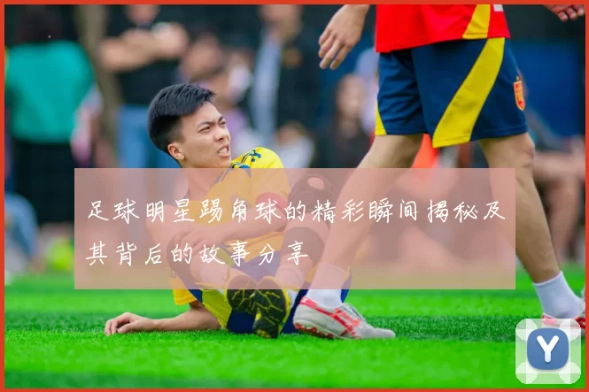 足球明星踢角球的精彩瞬间揭秘及其背后的故事分享