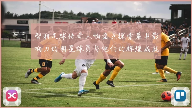 智利足球传奇人物盘点探索最具影响力的明星球员与他们的辉煌成就