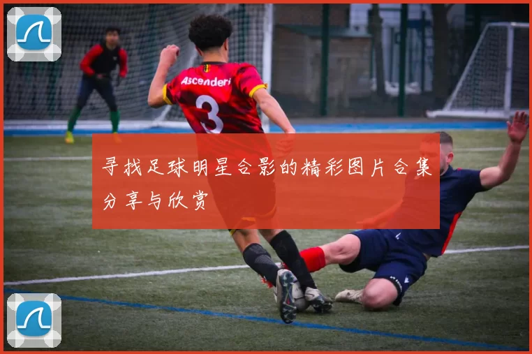 寻找足球明星合影的精彩图片合集分享与欣赏