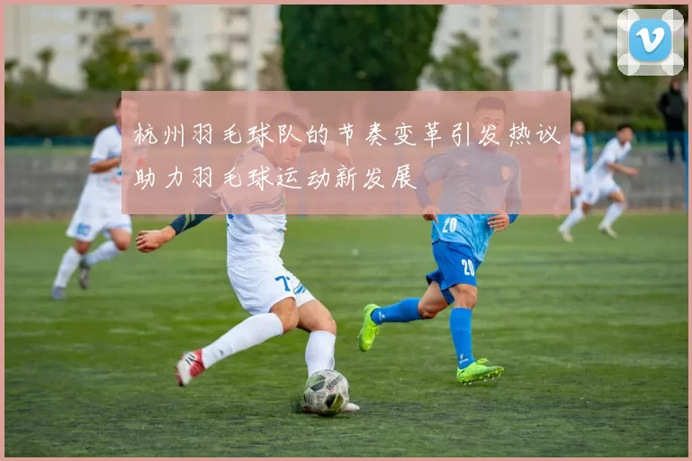 杭州羽毛球队的节奏变革引发热议助力羽毛球运动新发展