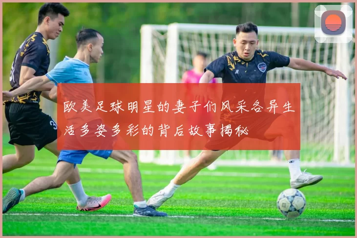 欧美足球明星的妻子们风采各异生活多姿多彩的背后故事揭秘