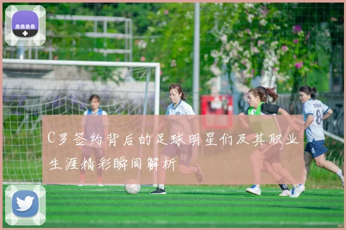 C罗签约背后的足球明星们及其职业生涯精彩瞬间解析