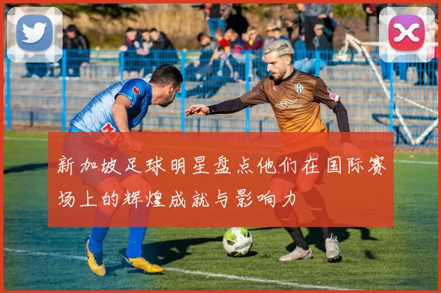 新加坡足球明星盘点他们在国际赛场上的辉煌成就与影响力