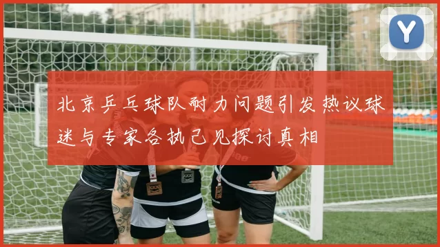 北京乒乓球队耐力问题引发热议球迷与专家各执己见探讨真相