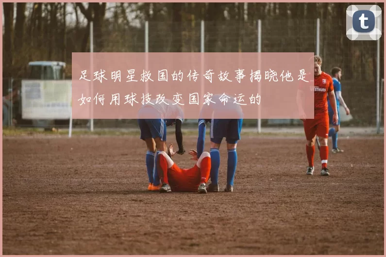 足球明星救国的传奇故事揭晓他是如何用球技改变国家命运的