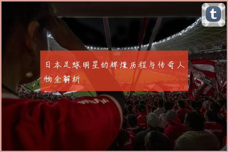 日本足球明星的辉煌历程与传奇人物全解析