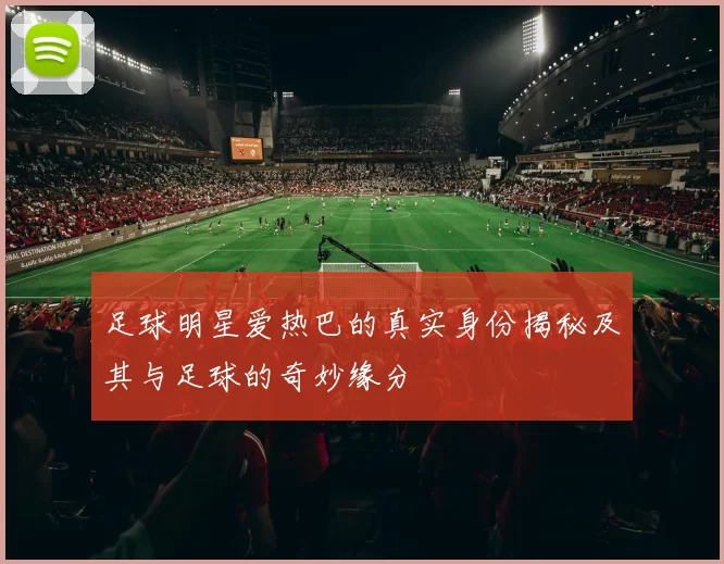 足球明星爱热巴的真实身份揭秘及其与足球的奇妙缘分