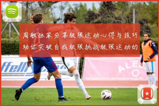 周敏独家分享极限运动心得与技巧助你突破自我极限挑战极限运动的乐趣与安全性