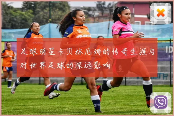 足球明星卡贝林厄姆的传奇生涯与对世界足球的深远影响