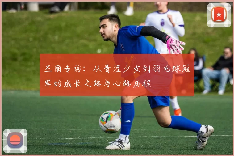 王丽专访：从青涩少女到羽毛球冠军的成长之路与心路历程