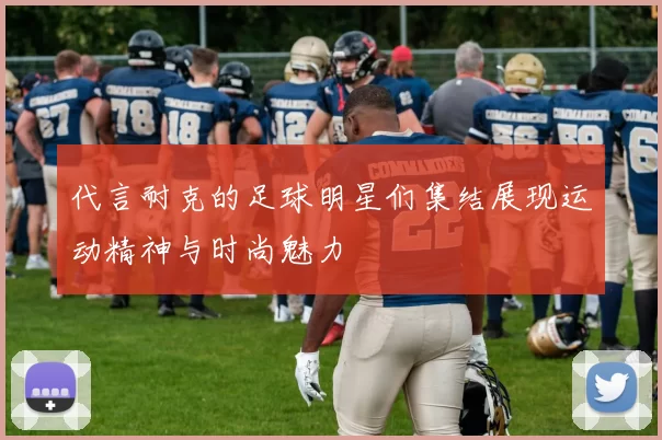 代言耐克的足球明星们集结展现运动精神与时尚魅力