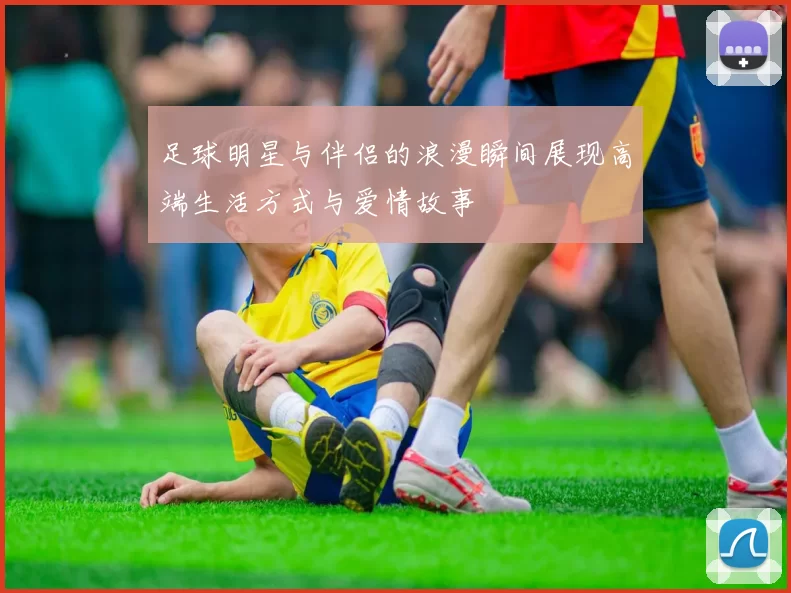 足球明星与伴侣的浪漫瞬间展现高端生活方式与爱情故事