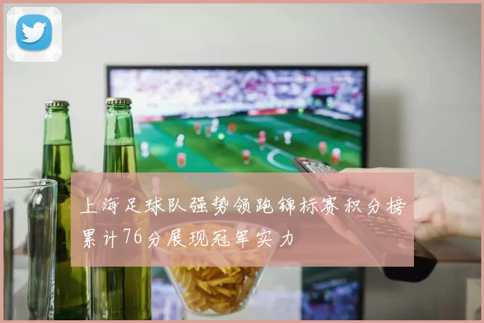 上海足球队强势领跑锦标赛积分榜累计76分展现冠军实力