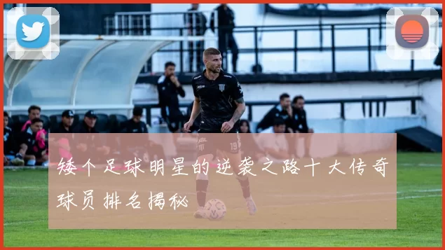 矮个足球明星的逆袭之路十大传奇球员排名揭秘
